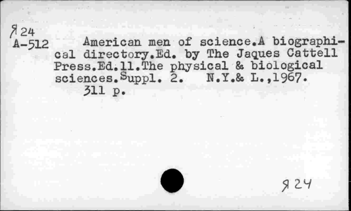 ﻿A-512 American, men. of science.A biographi-' cal directory.Ed. by The Jaques Cattell
Press.Ed.11.The physical & biological sciences.Suppl. 2.	N.Y.& L.,1967«
311 p.
>1 VI